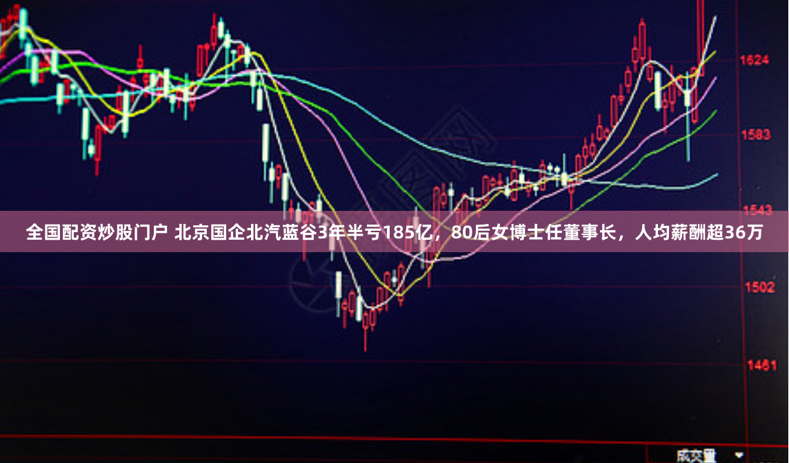 全国配资炒股门户 北京国企北汽蓝谷3年半亏185亿，80后女博士任董事长，人均薪酬超36万