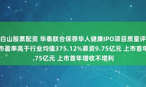 白山股票配资 华泰联合保荐华人健康IPO项目质量评级D级 发行市盈率高于行业均值375.12%募资9.75亿元 上市首年增收不增利