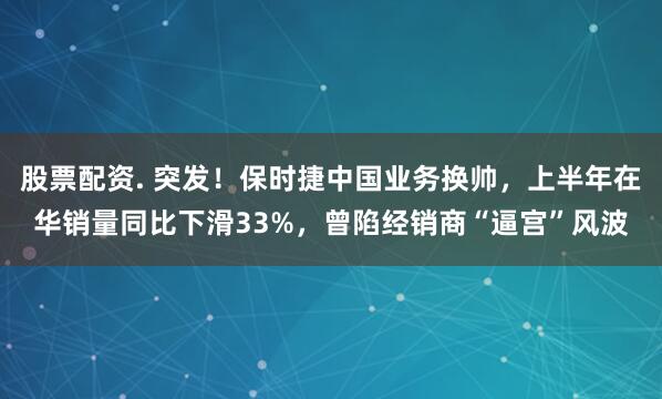 股票配资. 突发！保时捷中国业务换帅，上半年在华销量同比下滑33%，曾陷经销商“逼宫”风波