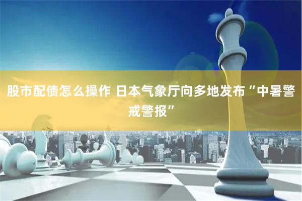 股市配债怎么操作 日本气象厅向多地发布“中暑警戒警报”