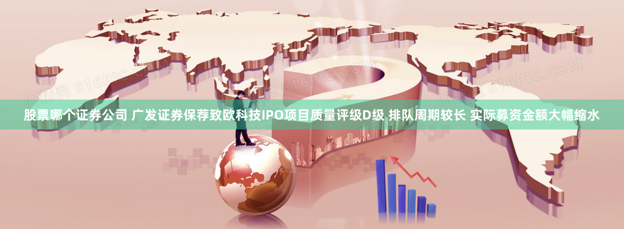 股票哪个证券公司 广发证券保荐致欧科技IPO项目质量评级D级 排队周期较长 实际募资金额大幅缩水