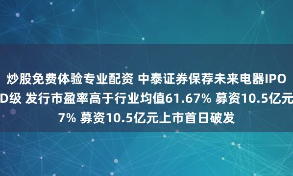 炒股免费体验专业配资 中泰证券保荐未来电器IPO项目质量评级D级 发行市盈率高于行业均值61.67% 募资10.5亿元上市首日破发