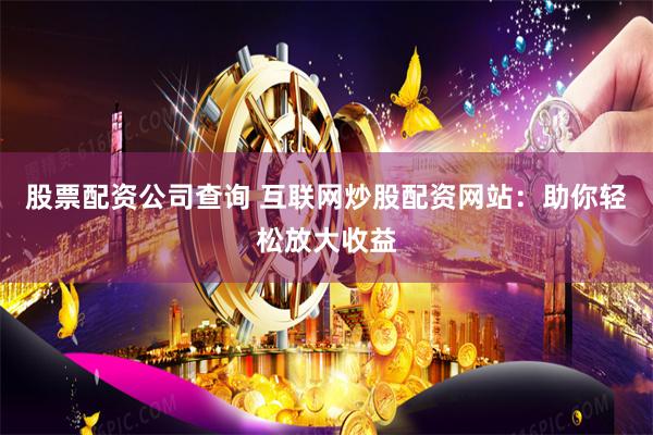 股票配资公司查询 互联网炒股配资网站：助你轻松放大收益