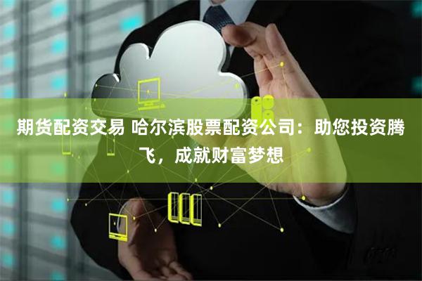 期货配资交易 哈尔滨股票配资公司：助您投资腾飞，成就财富梦想