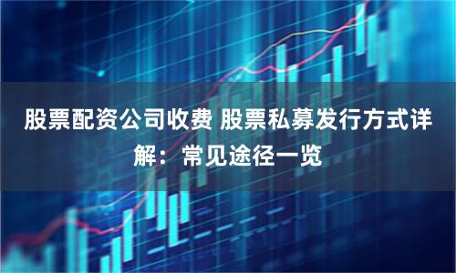 股票配资公司收费 股票私募发行方式详解：常见途径一览