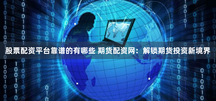 股票配资平台靠谱的有哪些 期货配资网：解锁期货投资新境界