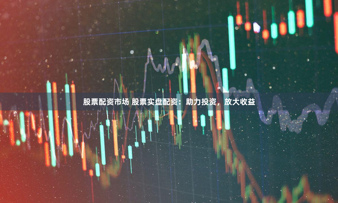 股票配资市场 股票实盘配资：助力投资，放大收益