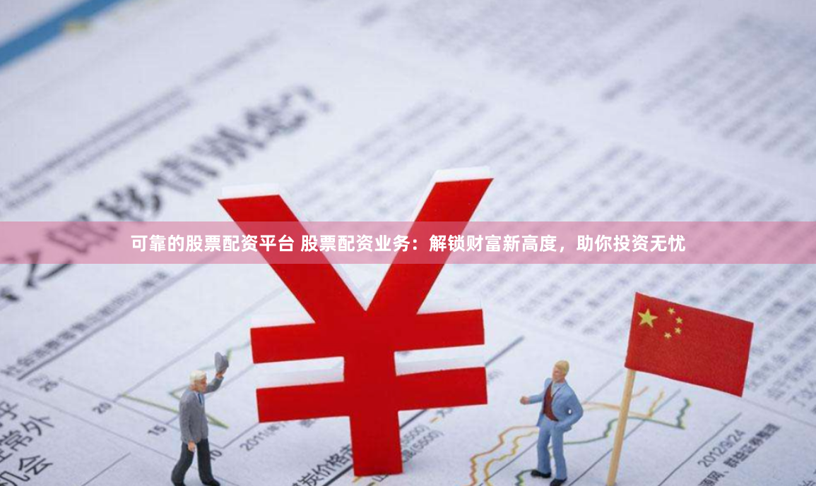 可靠的股票配资平台 股票配资业务：解锁财富新高度，助你投资无忧
