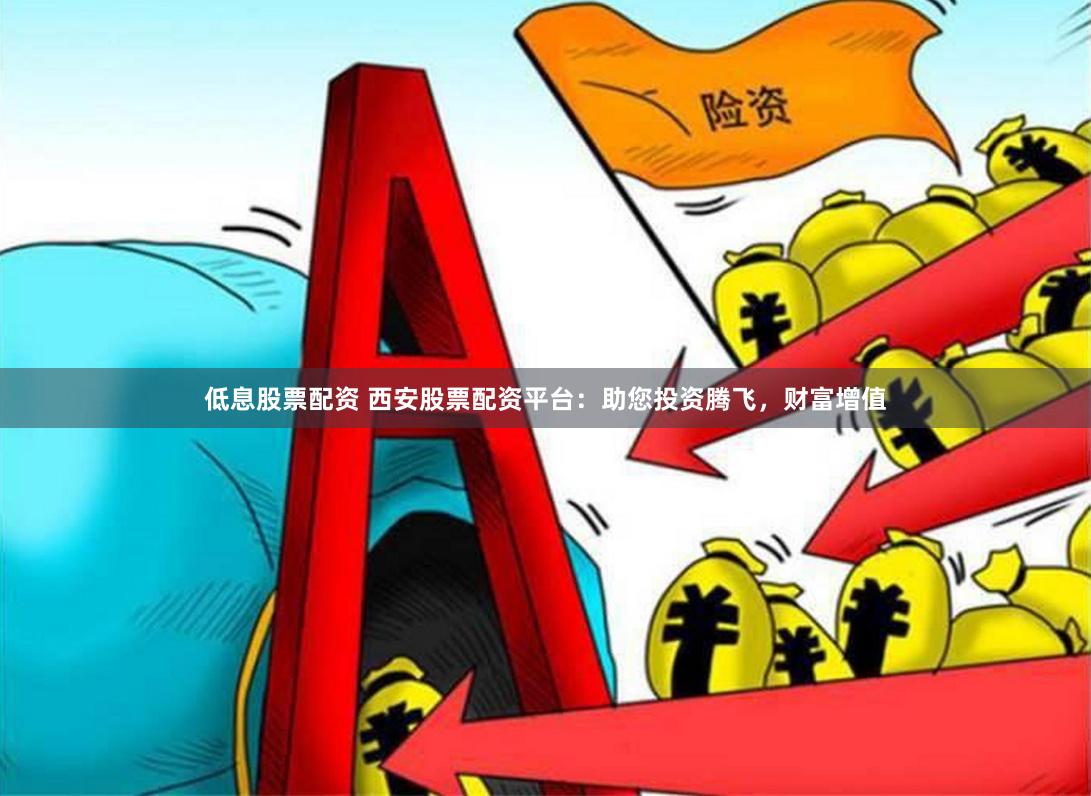低息股票配资 西安股票配资平台：助您投资腾飞，财富增值