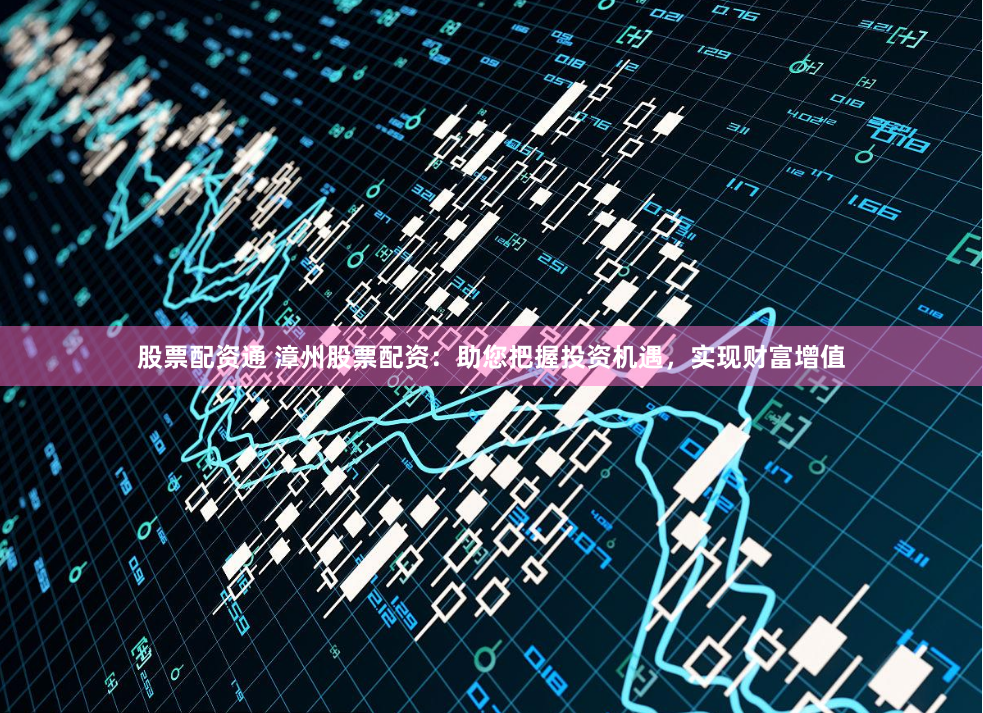 股票配资通 漳州股票配资：助您把握投资机遇，实现财富增值