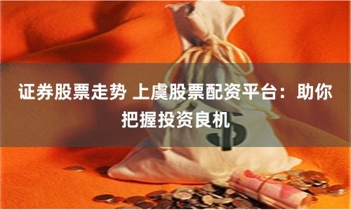 证券股票走势 上虞股票配资平台：助你把握投资良机