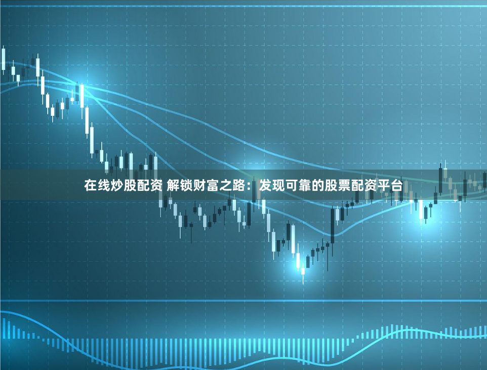 在线炒股配资 解锁财富之路：发现可靠的股票配资平台