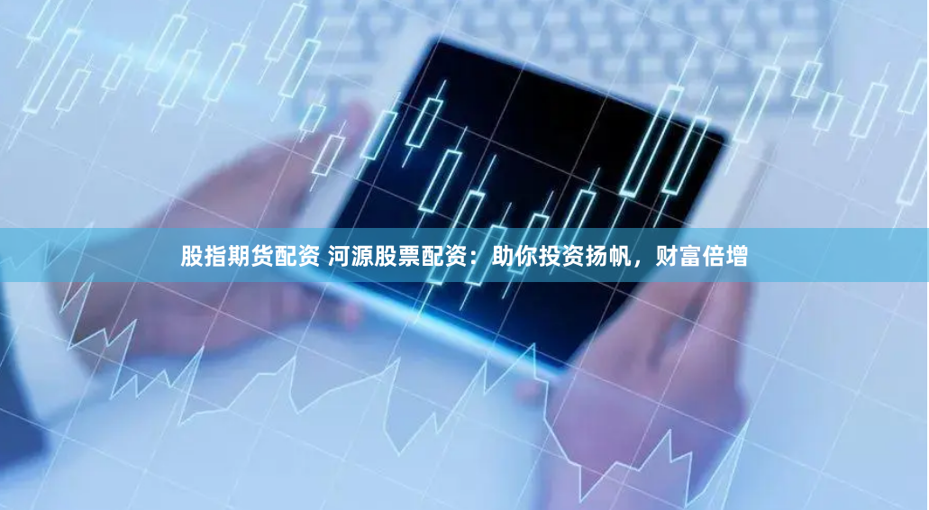 股指期货配资 河源股票配资：助你投资扬帆，财富倍增