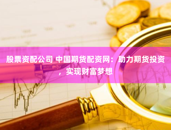 股票资配公司 中国期货配资网：助力期货投资，实现财富梦想