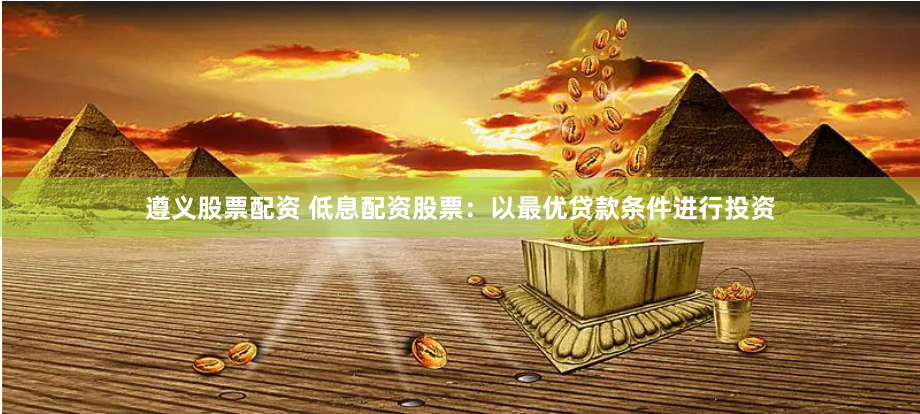 遵义股票配资 低息配资股票：以最优贷款条件进行投资