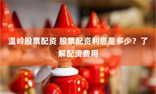 温岭股票配资 股票配资利息是多少？了解配资费用