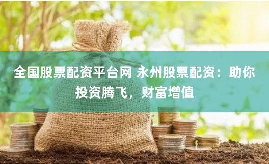 全国股票配资平台网 永州股票配资：助你投资腾飞，财富增值