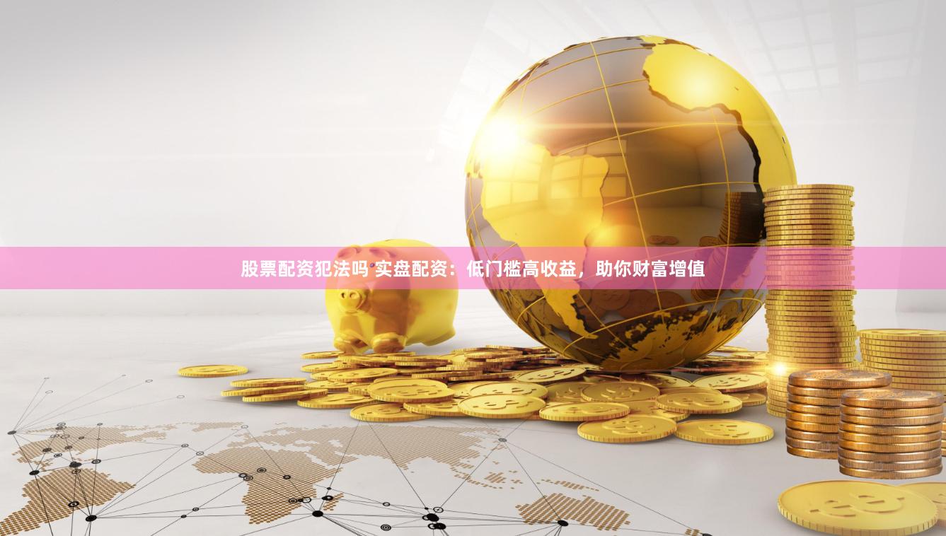股票配资犯法吗 实盘配资：低门槛高收益，助你财富增值