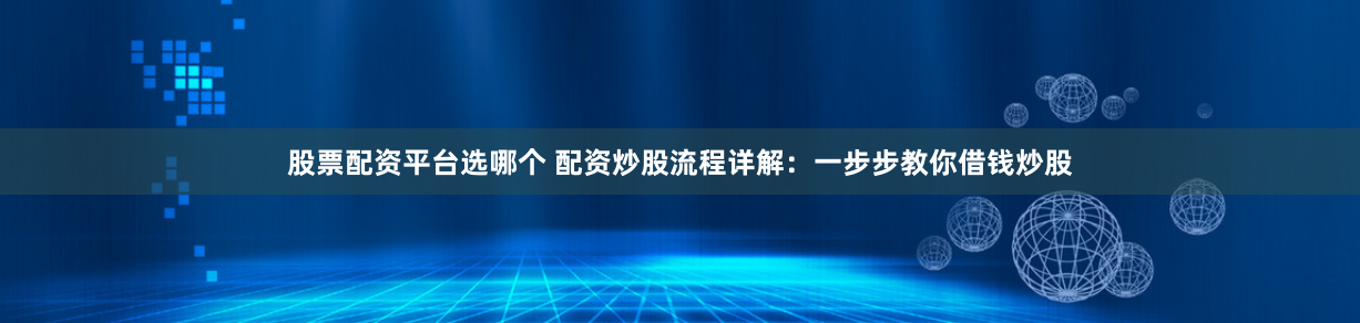 股票配资平台选哪个 配资炒股流程详解：一步步教你借钱炒股