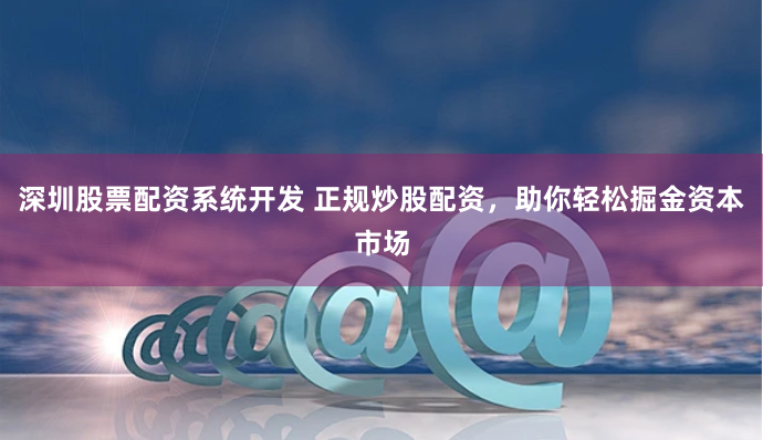 深圳股票配资系统开发 正规炒股配资，助你轻松掘金资本市场