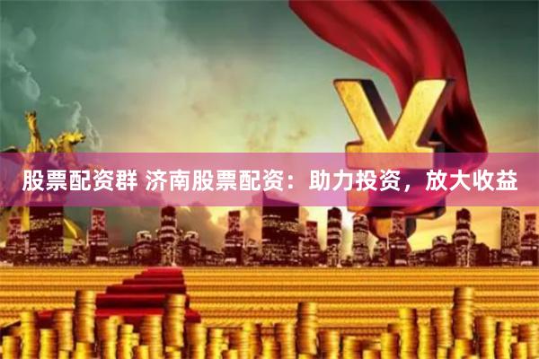 股票配资群 济南股票配资：助力投资，放大收益