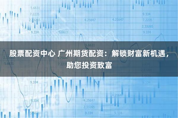 股票配资中心 广州期货配资：解锁财富新机遇，助您投资致富