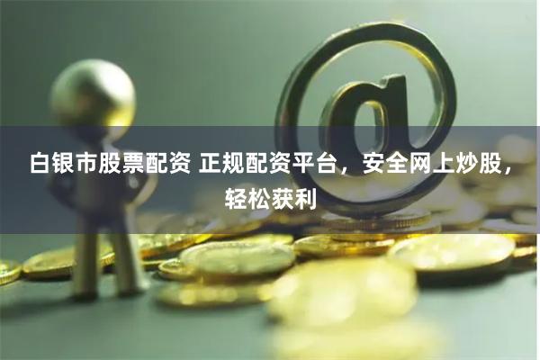 白银市股票配资 正规配资平台，安全网上炒股，轻松获利
