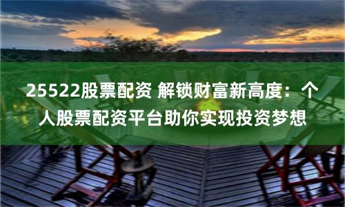 25522股票配资 解锁财富新高度：个人股票配资平台助你实现投资梦想