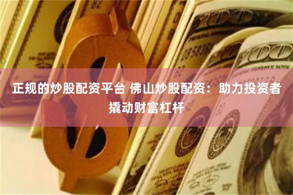 正规的炒股配资平台 佛山炒股配资：助力投资者撬动财富杠杆