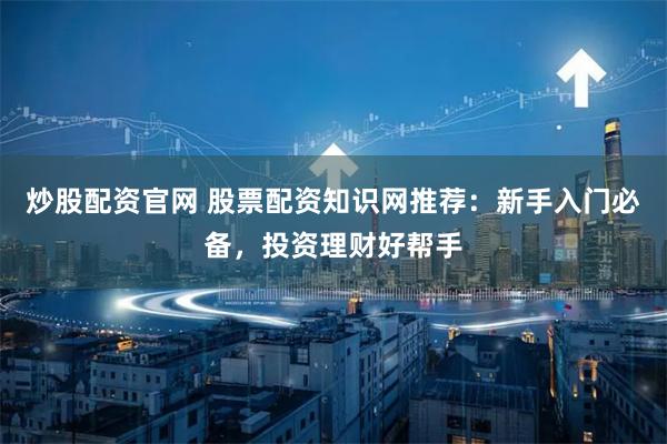 炒股配资官网 股票配资知识网推荐:新手入门必备,投资理财好帮手