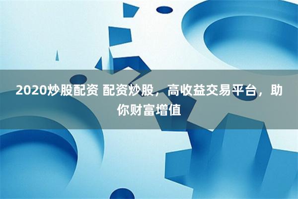 2020炒股配资 配资炒股，高收益交易平台，助你财富增值