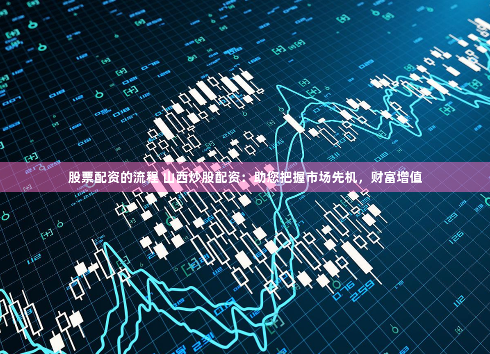 股票配资的流程 山西炒股配资：助您把握市场先机，财富增值
