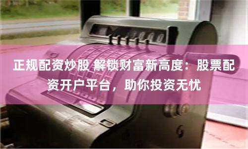 正规配资炒股 解锁财富新高度：股票配资开户平台，助你投资无忧