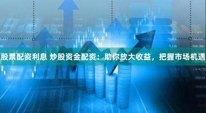 股票配资利息 炒股资金配资：助你放大收益，把握市场机遇